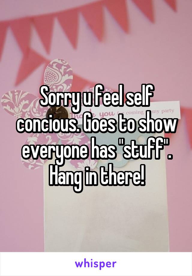Sorry u feel self concious. Goes to show everyone has "stuff".
Hang in there!