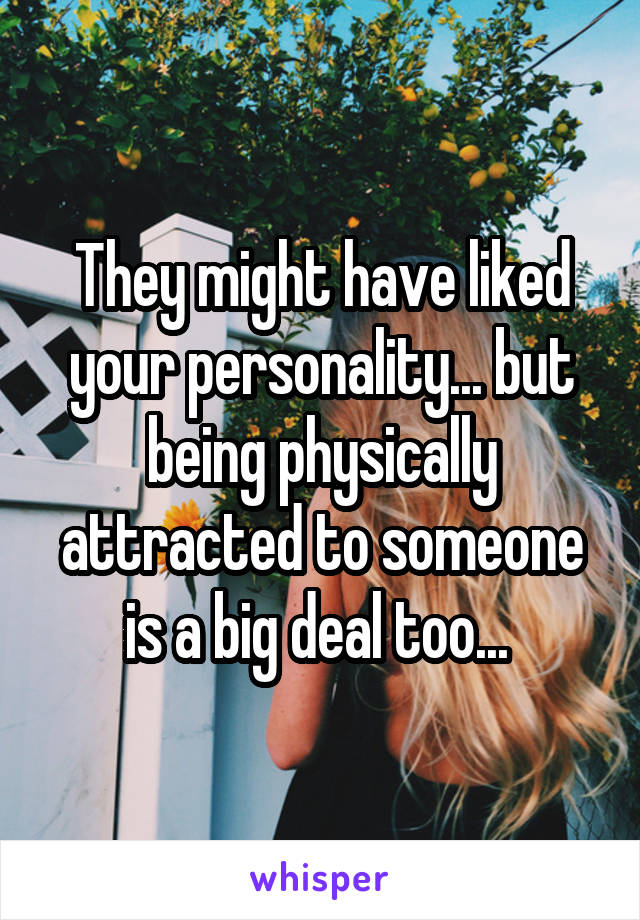 They might have liked your personality... but being physically attracted to someone is a big deal too... 