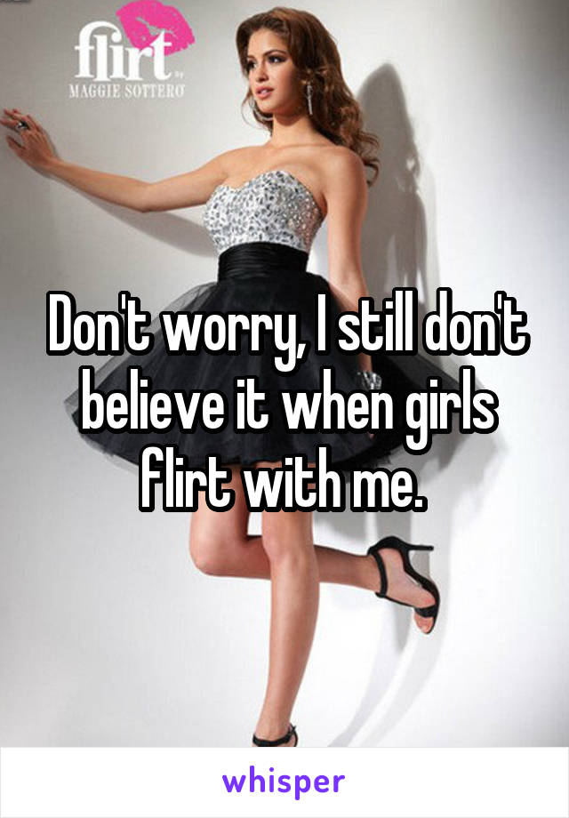 Don't worry, I still don't believe it when girls flirt with me. 