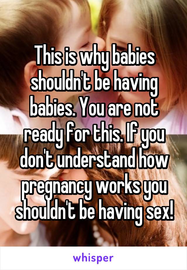This is why babies shouldn't be having babies. You are not ready for this. If you don't understand how pregnancy works you shouldn't be having sex!