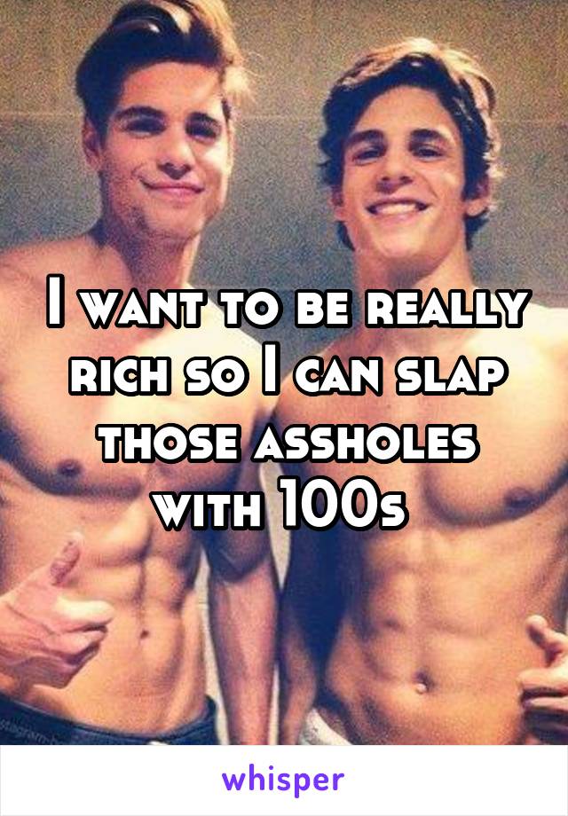 I want to be really rich so I can slap those assholes with 100s 