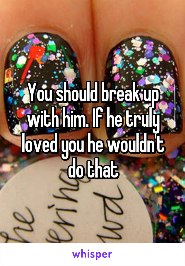 You should break up with him. If he truly loved you he wouldn't do that