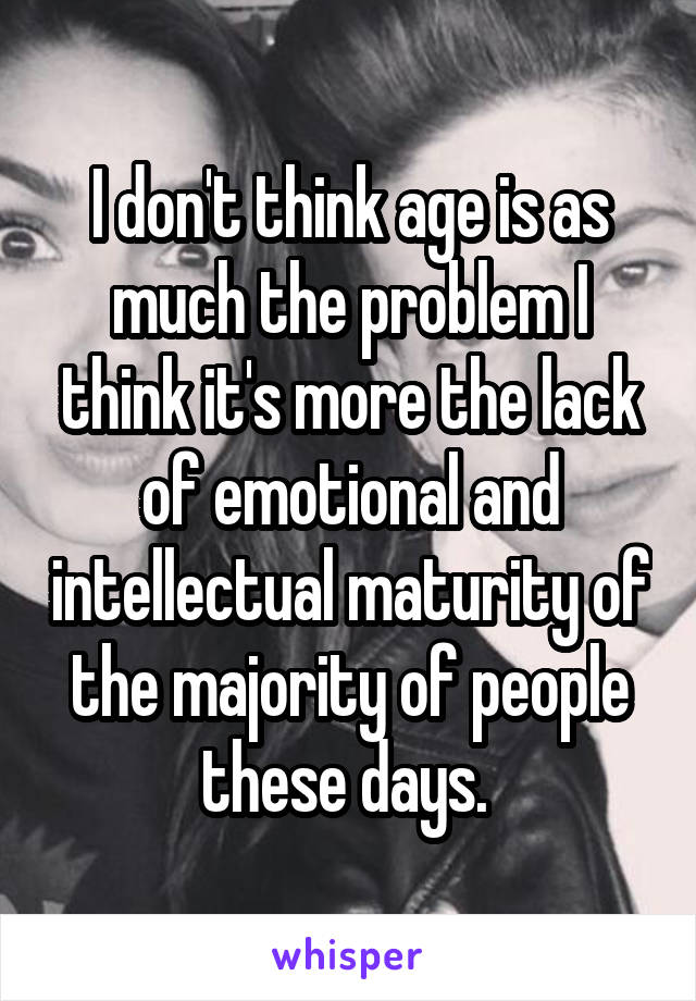 I don't think age is as much the problem I think it's more the lack of emotional and intellectual maturity of the majority of people these days. 