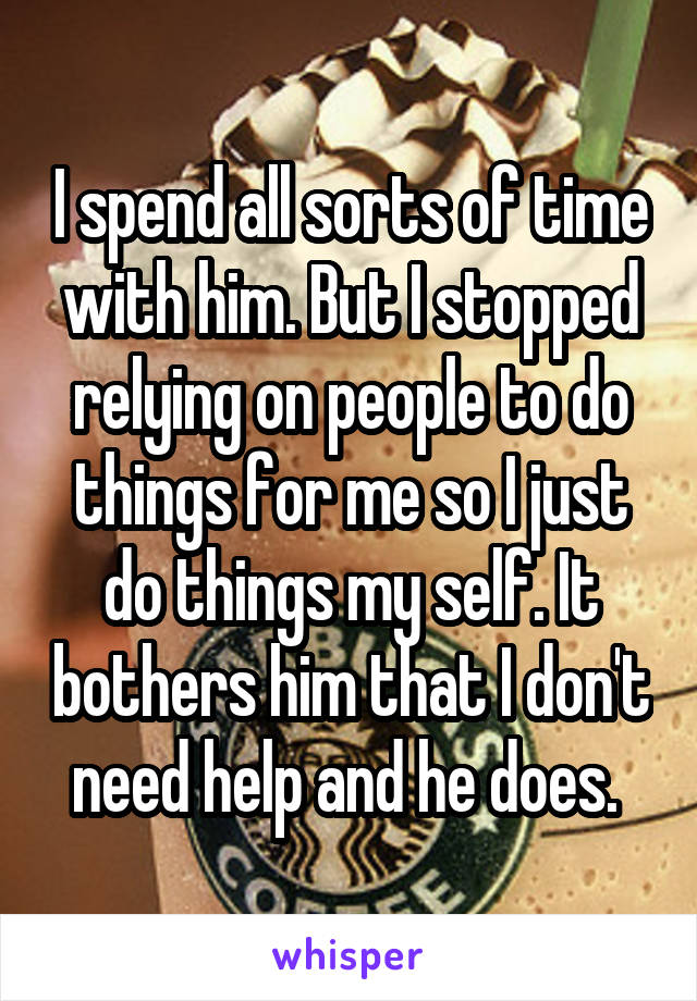 I spend all sorts of time with him. But I stopped relying on people to do things for me so I just do things my self. It bothers him that I don't need help and he does. 