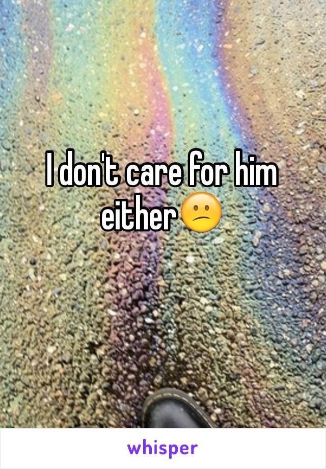 I don't care for him either😕
