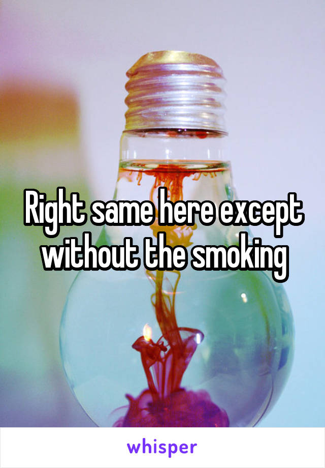 Right same here except without the smoking