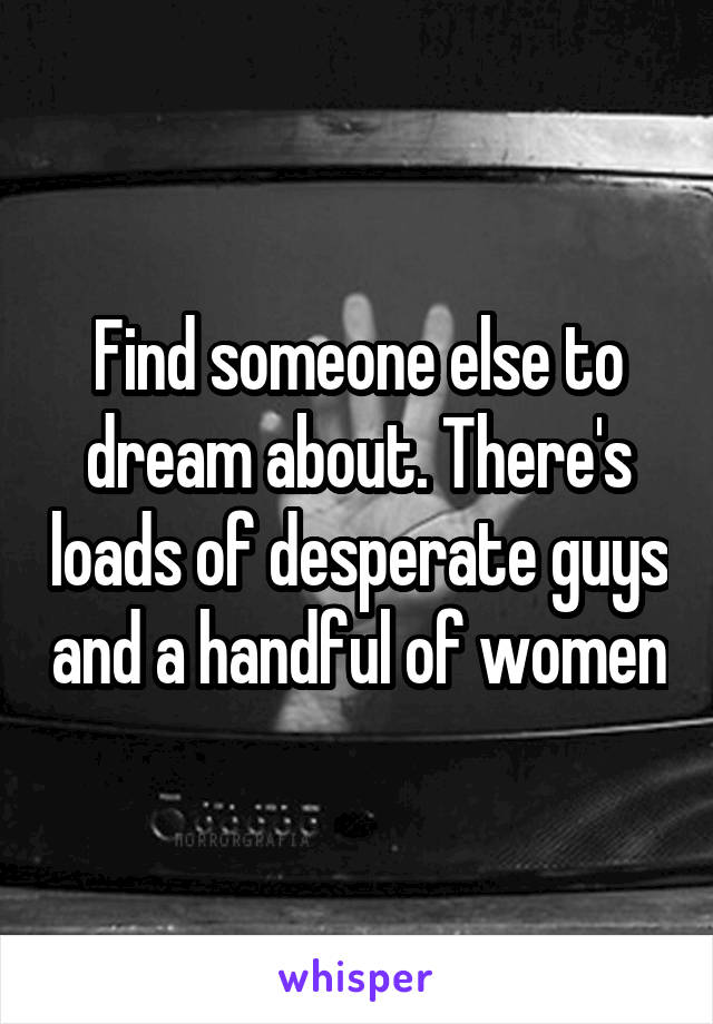 Find someone else to dream about. There's loads of desperate guys and a handful of women