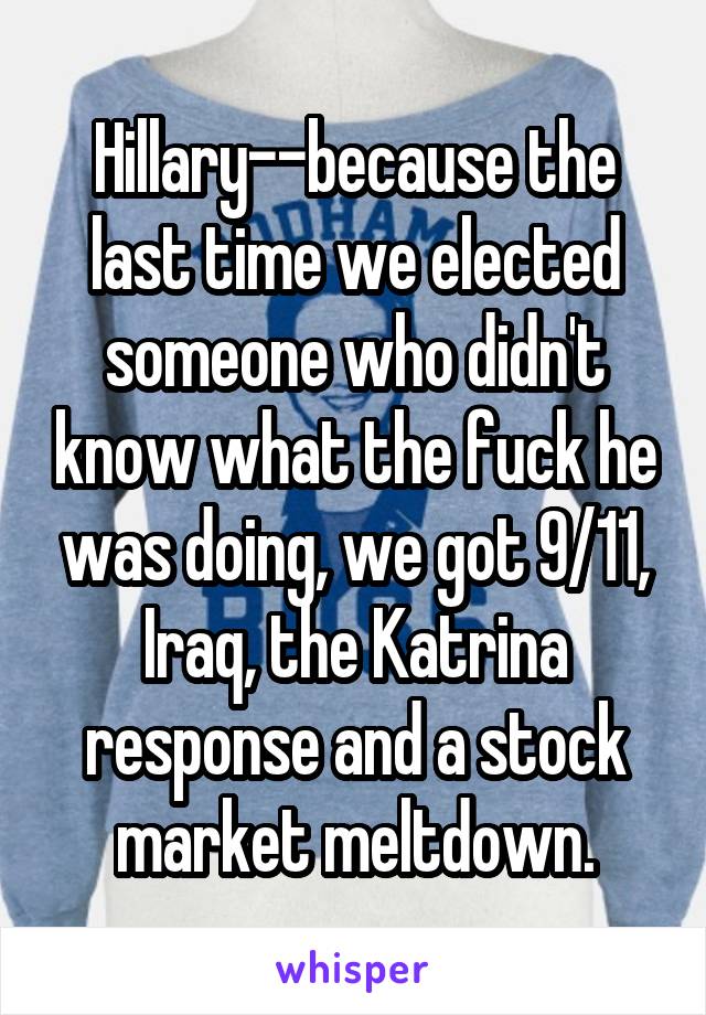 Hillary--because the last time we elected someone who didn't know what the fuck he was doing, we got 9/11, Iraq, the Katrina response and a stock market meltdown.