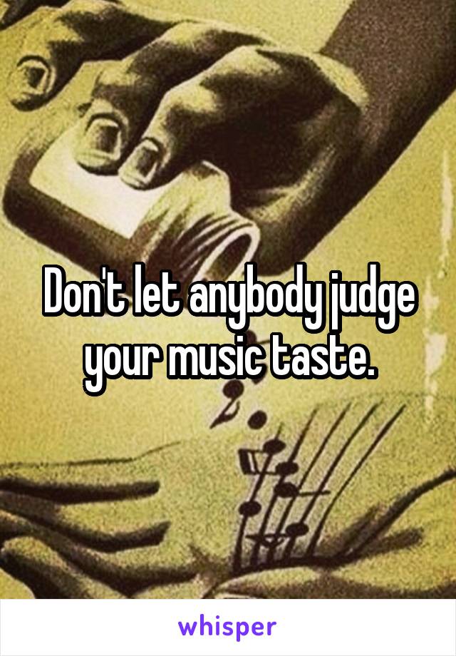 Don't let anybody judge your music taste.