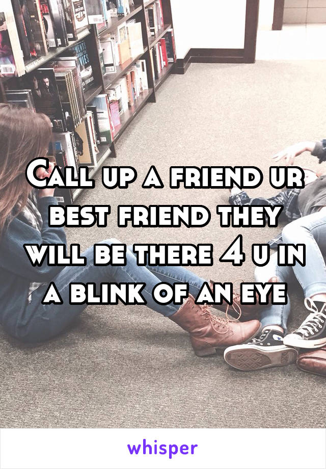 Call up a friend ur best friend they will be there 4 u in a blink of an eye