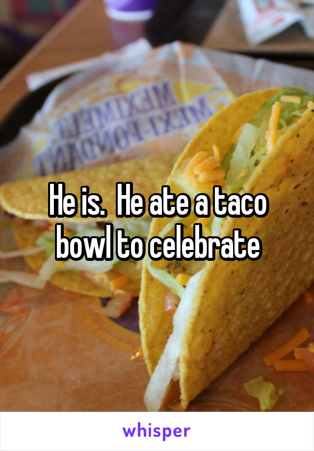 He is.  He ate a taco bowl to celebrate