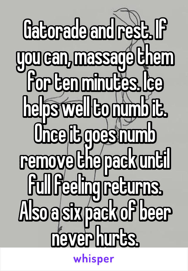 Gatorade and rest. If you can, massage them for ten minutes. Ice helps well to numb it. Once it goes numb remove the pack until full feeling returns. Also a six pack of beer never hurts.