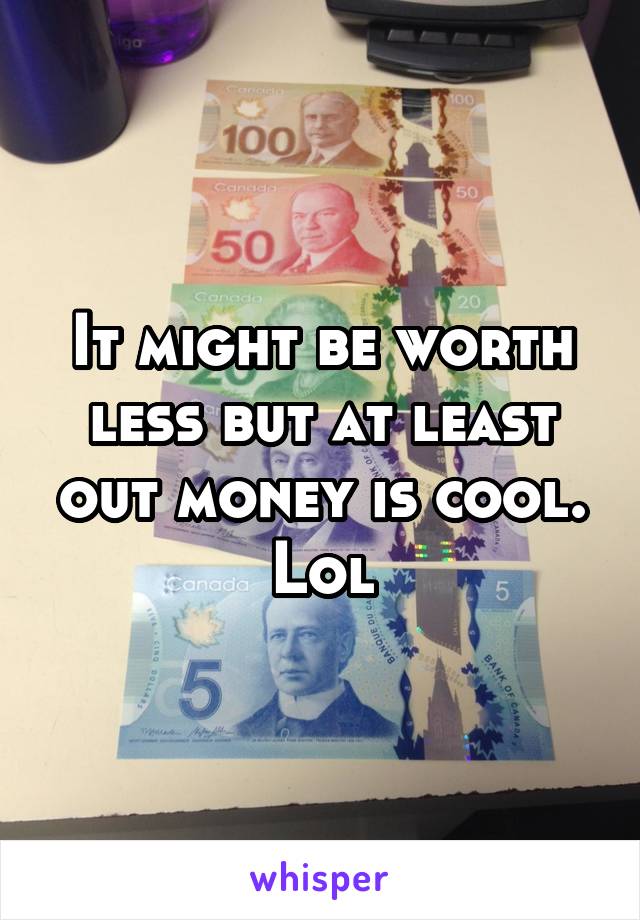 It might be worth less but at least out money is cool. Lol