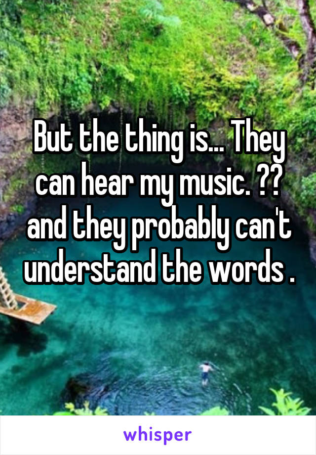 But the thing is... They can hear my music. 😂😂 and they probably can't understand the words . 