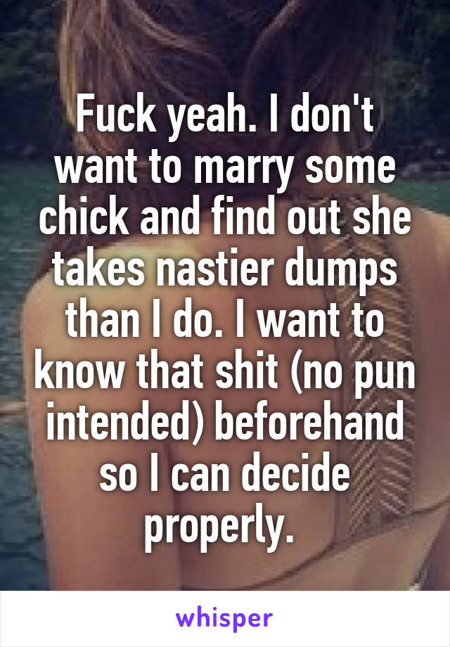 Fuck yeah. I don't want to marry some chick and find out she takes nastier dumps than I do. I want to know that shit (no pun intended) beforehand so I can decide properly. 