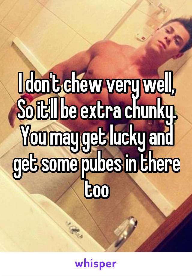 I don't chew very well, So it'll be extra chunky. You may get lucky and get some pubes in there too