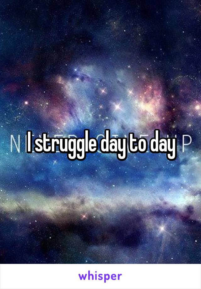 I struggle day to day