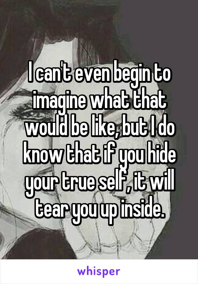 I can't even begin to imagine what that would be like, but I do know that if you hide your true self, it will tear you up inside.