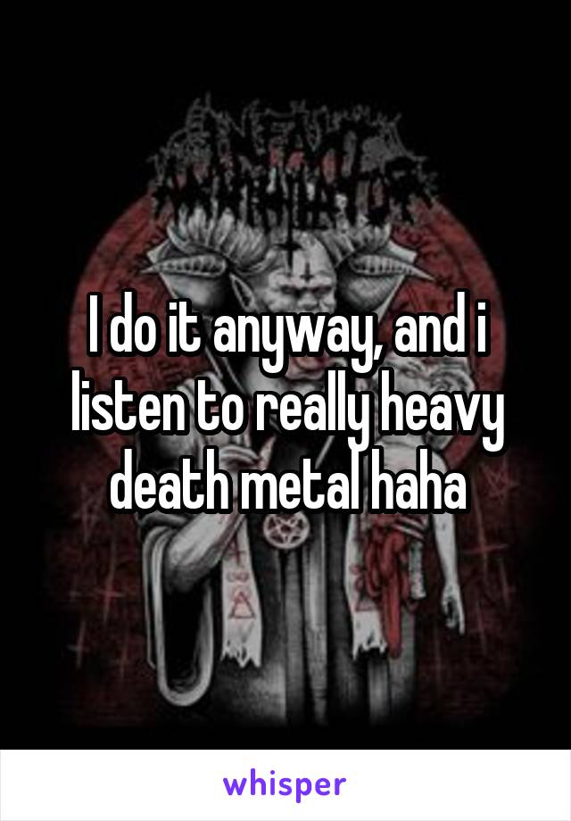 I do it anyway, and i listen to really heavy death metal haha