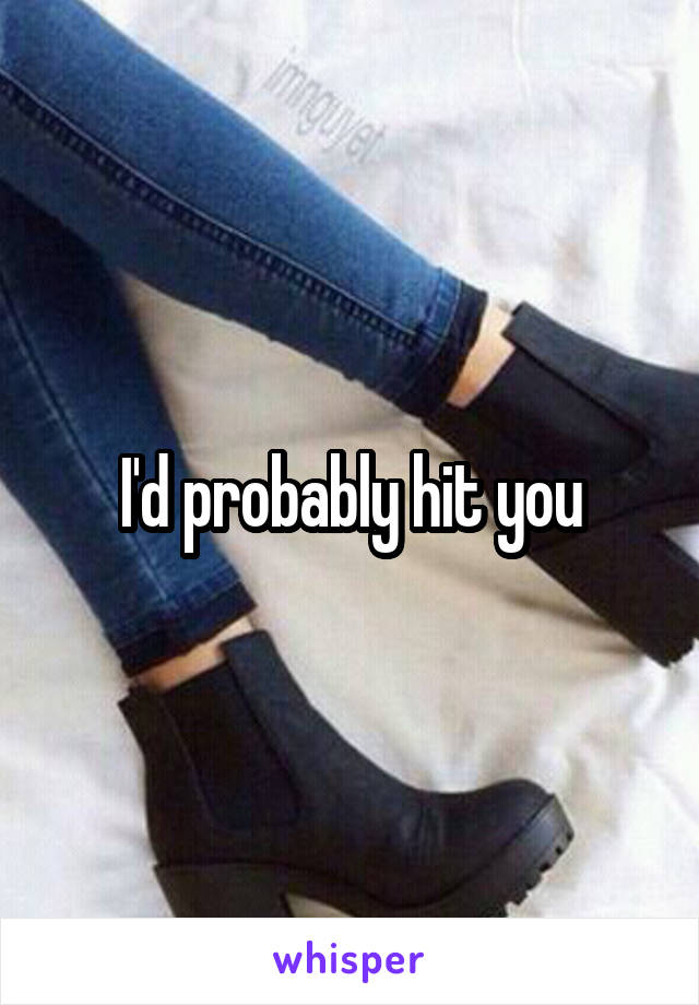 I'd probably hit you