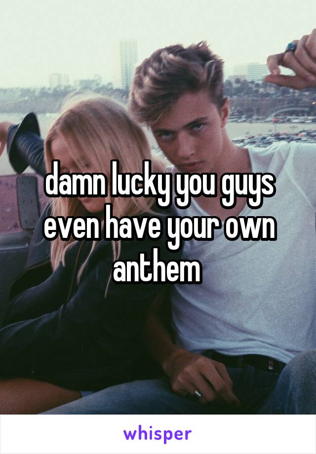 damn lucky you guys even have your own anthem 