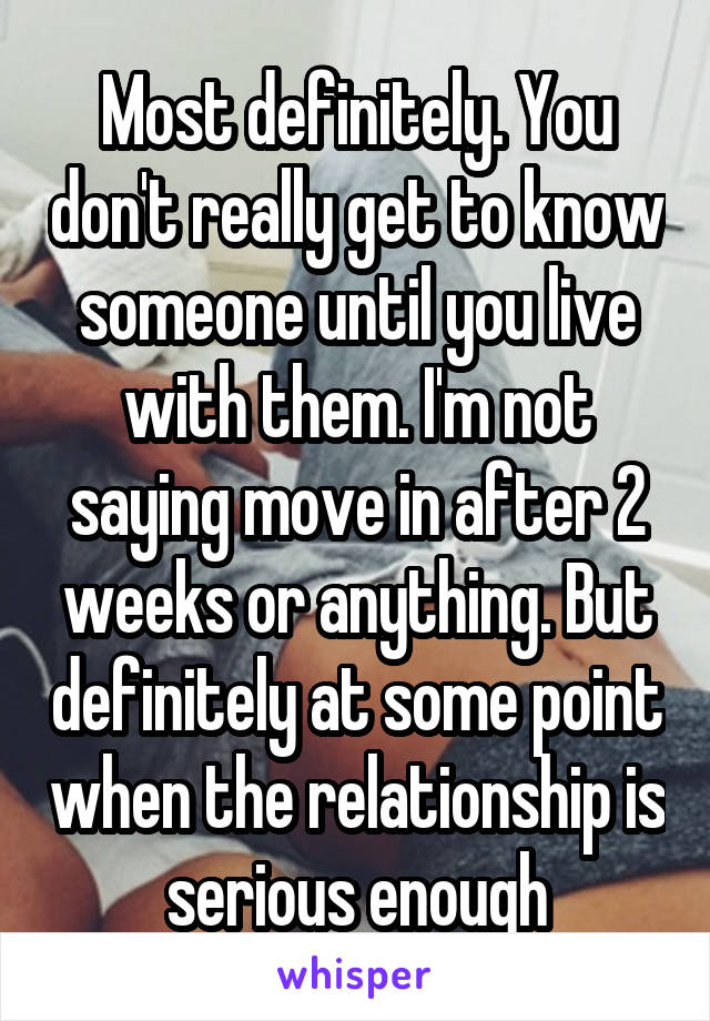 Most definitely. You don't really get to know someone until you live with them. I'm not saying move in after 2 weeks or anything. But definitely at some point when the relationship is serious enough