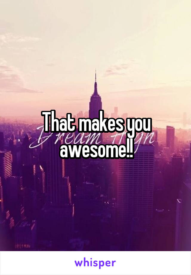 That makes you awesome!!