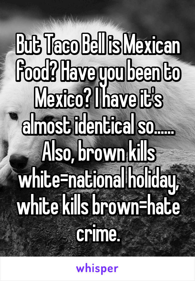 But Taco Bell is Mexican food? Have you been to Mexico? I have it's almost identical so...... Also, brown kills white=national holiday, white kills brown=hate crime.