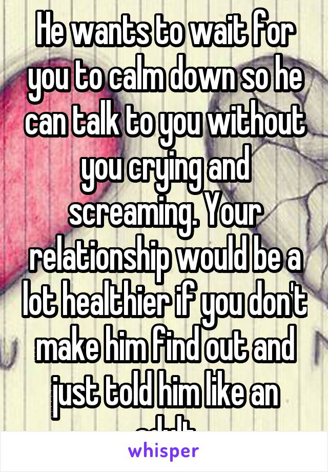 He wants to wait for you to calm down so he can talk to you without you crying and screaming. Your relationship would be a lot healthier if you don't make him find out and just told him like an adult