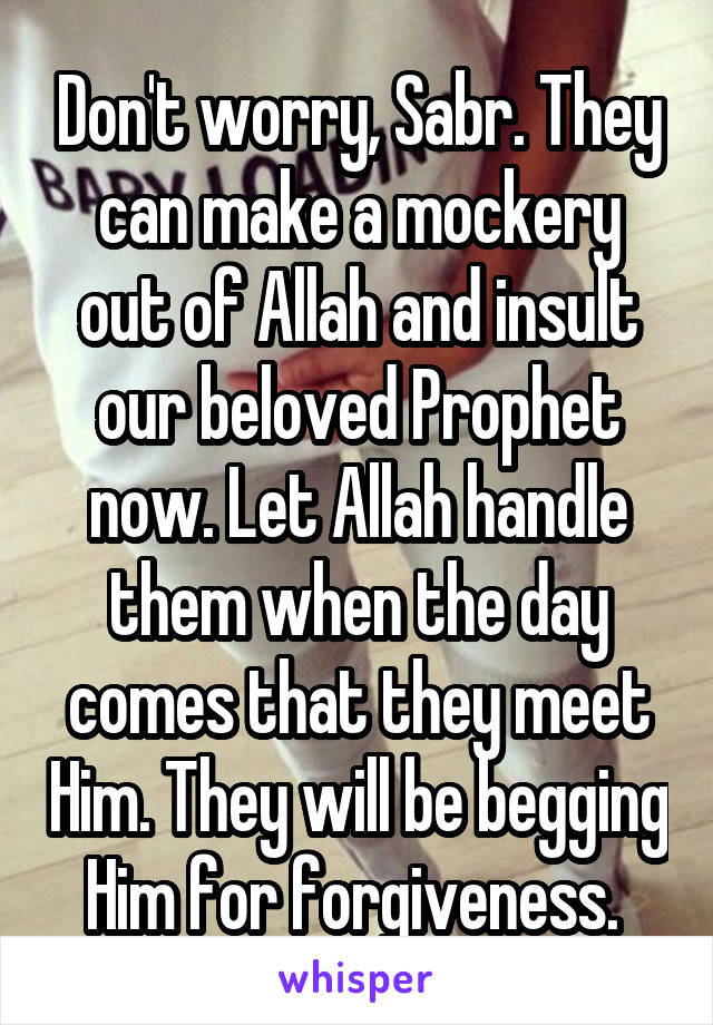 Don't worry, Sabr. They can make a mockery out of Allah and insult our beloved Prophet now. Let Allah handle them when the day comes that they meet Him. They will be begging Him for forgiveness. 