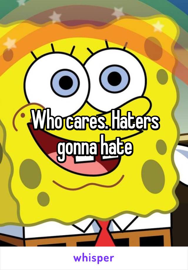 Who cares. Haters gonna hate