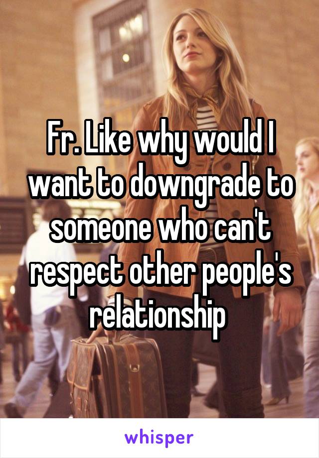 Fr. Like why would I want to downgrade to someone who can't respect other people's relationship 