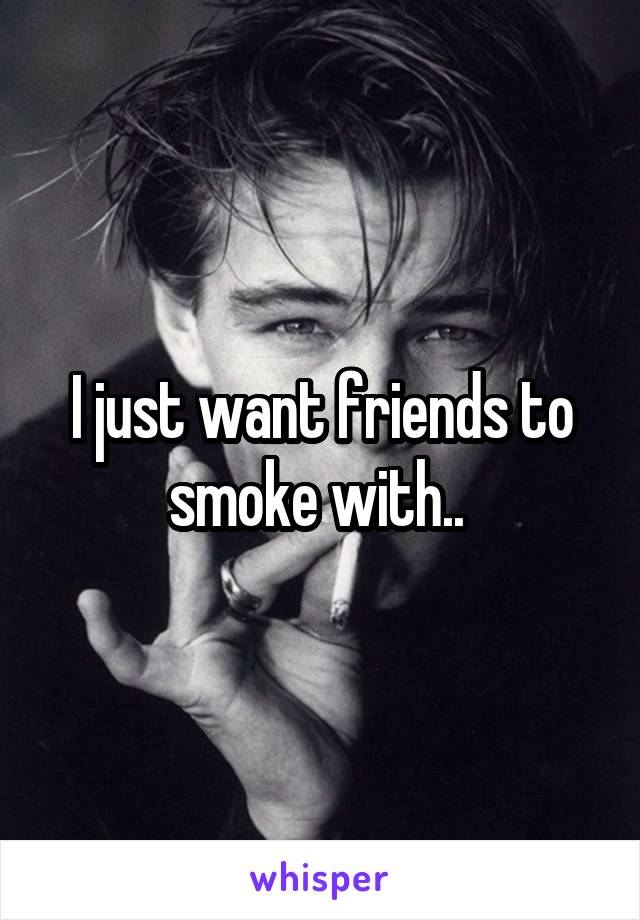I just want friends to smoke with.. 