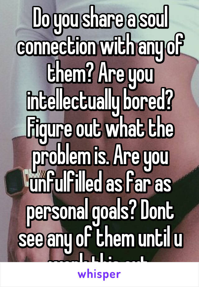 Do you share a soul connection with any of them? Are you intellectually bored? Figure out what the problem is. Are you unfulfilled as far as personal goals? Dont see any of them until u work this out.