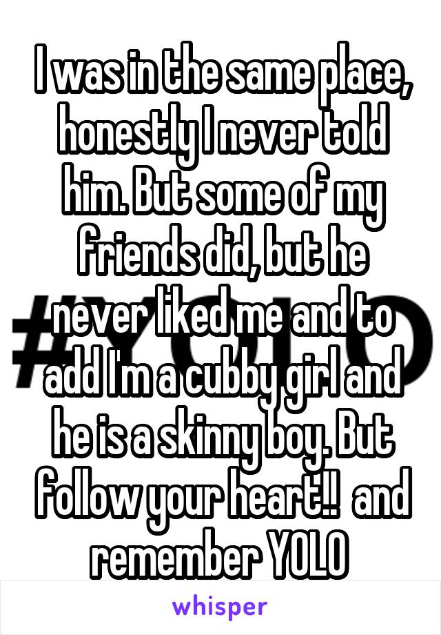 I was in the same place, honestly I never told him. But some of my friends did, but he never liked me and to add I'm a cubby girl and he is a skinny boy. But follow your heart!!  and remember YOLO 