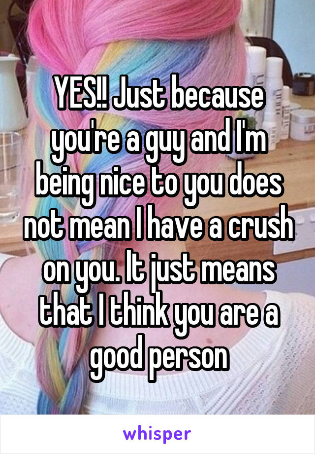 YES!! Just because you're a guy and I'm being nice to you does not mean I have a crush on you. It just means that I think you are a good person