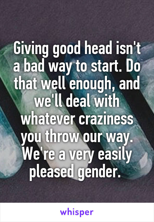 Giving good head isn't a bad way to start. Do that well enough, and we'll deal with whatever craziness you throw our way. We're a very easily pleased gender. 