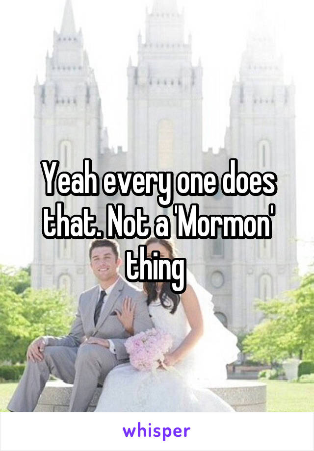 Yeah every one does that. Not a 'Mormon' thing 