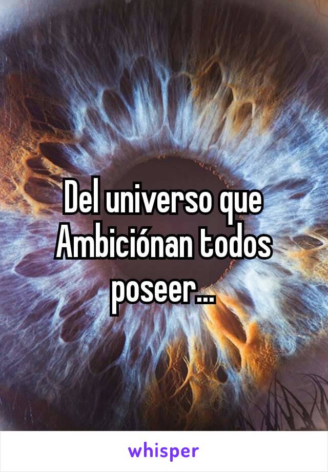 Del universo que Ambiciónan todos poseer...