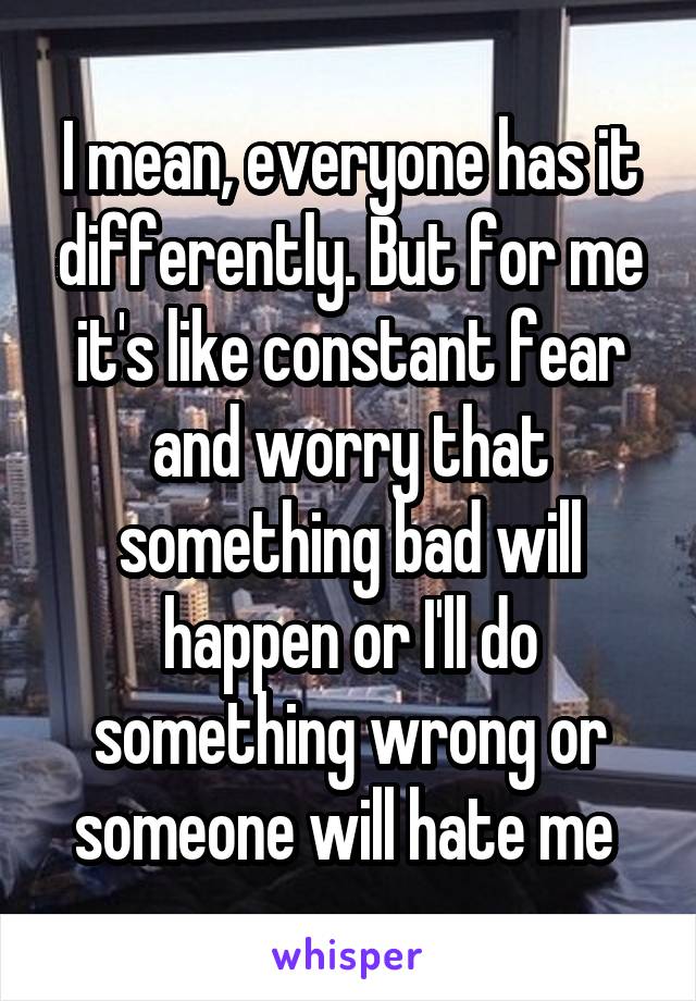 I mean, everyone has it differently. But for me it's like constant fear and worry that something bad will happen or I'll do something wrong or someone will hate me 