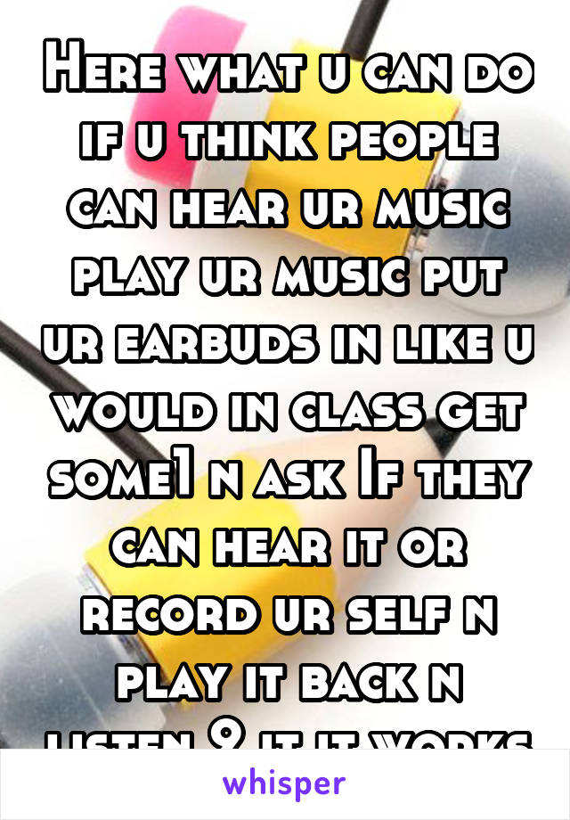 Here what u can do if u think people can hear ur music play ur music put ur earbuds in like u would in class get some1 n ask If they can hear it or record ur self n play it back n listen 2 it it works