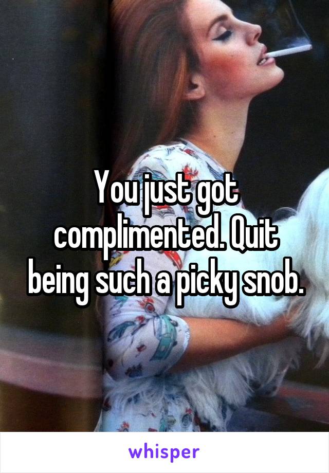 You just got complimented. Quit being such a picky snob.