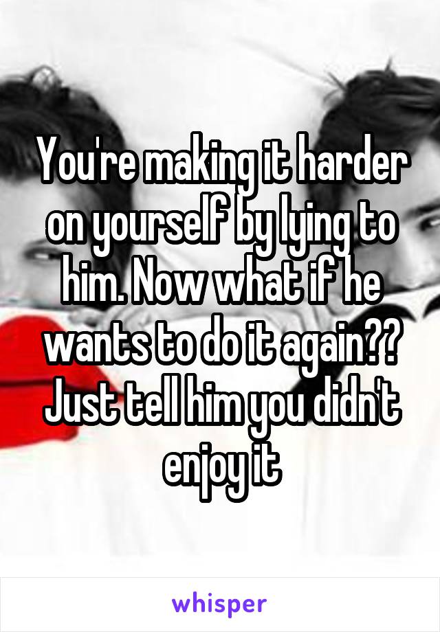 You're making it harder on yourself by lying to him. Now what if he wants to do it again?? Just tell him you didn't enjoy it