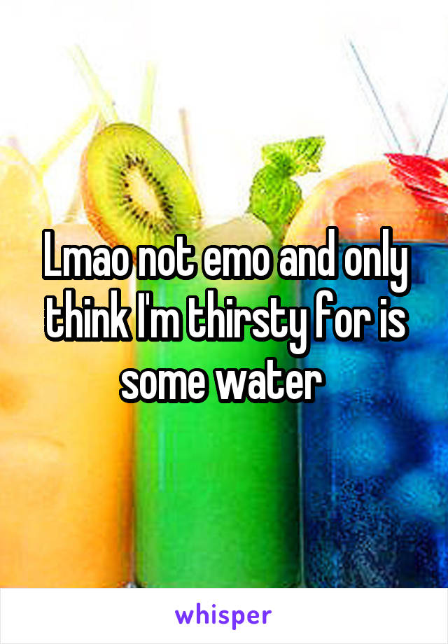 Lmao not emo and only think I'm thirsty for is some water 