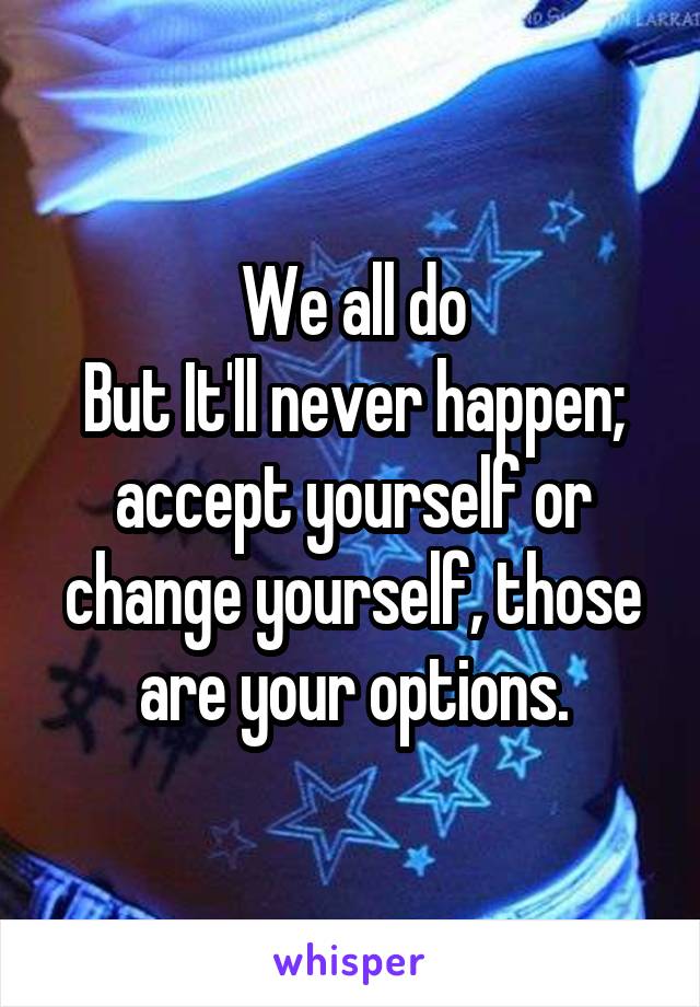 We all do
But It'll never happen; accept yourself or change yourself, those are your options.