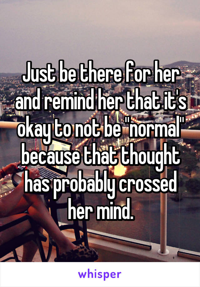 Just be there for her and remind her that it's okay to not be "normal" because that thought has probably crossed her mind.