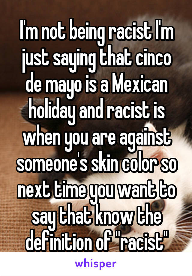 I'm not being racist I'm just saying that cinco de mayo is a Mexican holiday and racist is when you are against someone's skin color so next time you want to say that know the definition of "racist"
