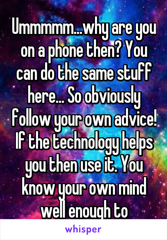 Ummmmm...why are you on a phone then? You can do the same stuff here... So obviously follow your own advice! If the technology helps you then use it. You know your own mind well enough to