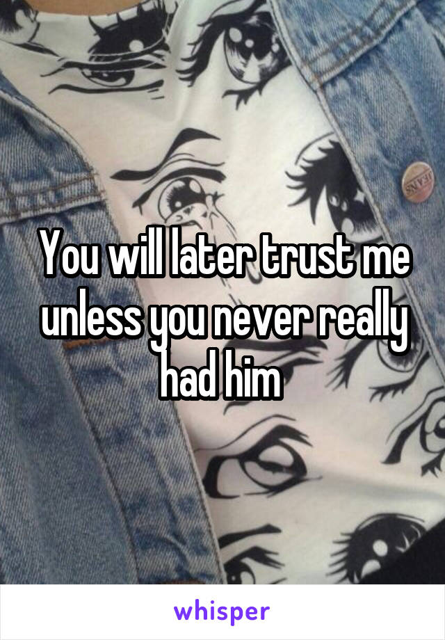 You will later trust me unless you never really had him 