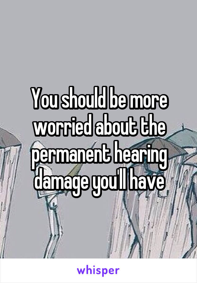 You should be more worried about the permanent hearing damage you'll have